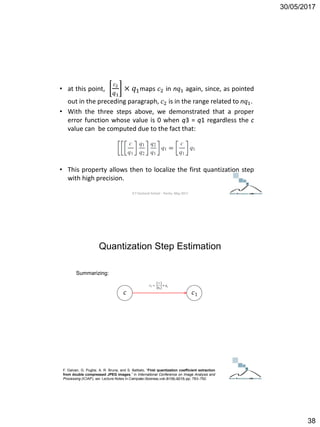 30/05/2017
38
• at this point,
𝑐2
𝑞1
× 𝑞1maps 𝑐2 in n𝑞1 again, since, as pointed
out in the preceding paragraph, 𝑐2 is in the range related to n𝑞1.
• With the three steps above, we demonstrated that a proper
error function whose value is 0 when q3 = q1 regardless the c
value can be computed due to the fact that:
• This property allows then to localize the first quantization step
with high precision.
ICT Doctoral School - Trento, May 2017
Summarizing:
F. Galvan, G. Puglisi, A. R. Bruna, and S. Battiato, “First quantization coefficient extraction
from double compressed JPEG images,” in International Conference on Image Analysis and
Processing (ICIAP), ser. Lecture Notes in Computer Science, vol. 8156, 2013, pp. 783–792.
Quantization Step Estimation
ICT Doctoral School - Trento, May 2017
 