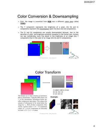 30/05/2017
4
Color Conversion & Downsampling
• First, the image is converted from RGB into a different colors pace called
YCbCr.
• The Y component represents the brightness of a pixel, the Cb and Cr
components represent the chrominance (split into blue and red components).
• The Cr and Cb components are usually downsampled because, due to the
densities of color- and brightness-sensitive receptors in the human eye, humans
can see considerably more fine detail in the brightness of an image (the Y
component) than in the color of an image (the Cb and Cr components).
R
B
G Y Cr
Cb
ICT Doctoral School - Trento, May 2017
Color Transform
R
B
G
Y
Cb
Cr
Example:
The human eye is more sensitive to luminance
than to chrominance. Typically JPEG throw out
3/4 of the chrominance information before any
other compression takes place. This reduces the
amount of information to be stored about the
image by 1/2. With all three components fully
stored, 4 pixels needs 3 x 4 = 12 component
values. If 3/4 of two components are discarded
we need 1 x 4 + 2 x 1 = 6 values.
Y = 0.299 R + 0.587 G + 0.114 B
Cb = (B – Y)/2 + 0.5
Cr = (R – Y)/2 + 0.5
ICT Doctoral School - Trento, May 2017
 
