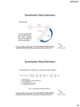 30/05/2017
40
Summarizing:
a fourth quantization
with q2 will bring us at
the same situation
that we had after the
second quantization
F. Galvan, G. Puglisi, A. R. Bruna, and S. Battiato, “First quantization coefficient extraction
from double compressed JPEG images,” in International Conference on Image Analysis and
Processing (ICIAP), ser. Lecture Notes in Computer Science, vol. 8156, 2013, pp. 783–792.
Quantization Step Estimation
ICT Doctoral School - Trento, May 2017
The proposed error function (q3 is varying in a proper range) is:
If q3 = q1 the error function will be =0
F. Galvan, G. Puglisi, A. R. Bruna, and S. Battiato, “First quantization coefficient extraction
from double compressed JPEG images,” in International Conference on Image Analysis and
Processing (ICIAP), ser. Lecture Notes in Computer Science, vol. 8156, 2013, pp. 783–792.
• c is the DCT term;
• qi is the quantization coefficient referred to
the i-th compression,
• […] indicates the round function
• |..| indicates the abs function
Quantization Step Estimation
ICT Doctoral School - Trento, May 2017
 