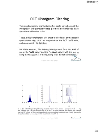 30/05/2017
48
DCT Histogram Filtering
The rounding error e manifests itself as peaks spread around the
multiples of the quantization step q and has been modeled as an
approximate Gaussian noise.
Those joint phenomenons will affect the behavior of the second
quantization step, thus the magnitude of the DCT coefficients,
and consequently its statistics.
For those reasons, the filtering strategy must face two kind of
noise: the “split noise” and the “residual noise”, with the aim to
bring the histogram as if the rounding error did not have impact.
ICT Doctoral School - Trento, May 2017
ICT Doctoral School - Trento, May 2017
 