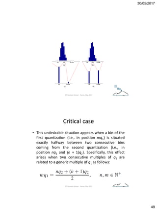 30/05/2017
49
ICT Doctoral School - Trento, May 2017
Critical case
• This undesirable situation appears when a bin of the
first quantization (i.e., in position mq1) is situated
exactly halfway between two consecutive bins
coming from the second quantization (i.e., in
position nq2 and (n + 1)q2). Specifically, this effect
arises when two consecutive multiples of q2 are
related to a generic multiple of q1 as follows:
ICT Doctoral School - Trento, May 2017
 
