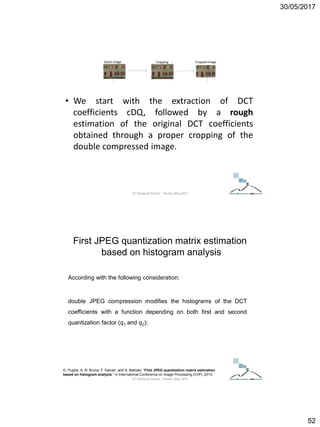 30/05/2017
52
• We start with the extraction of DCT
coefficients cDQ, followed by a rough
estimation of the original DCT coefficients
obtained through a proper cropping of the
double compressed image.
ICT Doctoral School - Trento, May 2017
According with the following consideration:
double JPEG compression modifies the histograms of the DCT
coefficients with a function depending on both first and second
quantization factor (q1 and q2);
G. Puglisi, A. R. Bruna, F. Galvan, and S. Battiato, “First JPEG quantization matrix estimation
based on histogram analysis,” in International Conference on Image Processing (ICIP), 2013.
First JPEG quantization matrix estimation
based on histogram analysis
ICT Doctoral School - Trento, May 2017
 