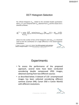 30/05/2017
53
the refined histograms Hq1s, related to the simulated double quantization
with q1s ∈ CS are compared with Hreal obtained from IDQ and the closest one is
selected as follows:
𝑞1 = min
𝑞1𝑠∈𝐶 𝑆
𝑖=1
𝑁
min(𝑚𝑎𝑥 𝑑𝑖𝑓𝑓, 𝐻𝑟𝑒𝑎𝑙 𝑖 − 𝐻 𝑞1𝑠(𝑖) )
where N is the number of bins of the histograms and maxdi f f is a threshold
used to limit the contribution of a single difference in the overall distance
computation.
G. Puglisi, A. R. Bruna, F. Galvan, and S. Battiato, “First JPEG quantization matrix estimation
based on histogram analysis,” in International Conference on Image Processing (ICIP), 2013.
DCT Histogram Selection
ICT Doctoral School - Trento, May 2017
Experiments
• To assess the performance of the proposed
approach, several tests have been conducted
considering double compressed JPEG images,
obtained starting from two different sources
• as described below. A dataset of 110 uncompressed
images has been collected considering different
cameras (Canon D40, Canon D50 e Canon Mark3)
with different resolutions.
ICT Doctoral School - Trento, May 2017
 