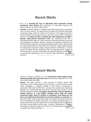 30/05/2017
58
Recent Works
• Bin Li et al. Revealing the Trace of High-Quality JPEG Compression Through
Quantization Noise Analysis IEEE Transactions on Information Forensics and
Security ( Volume: 10, Issue: 3, March 2015 )
• Abstract. To identify whether an image has been JPEG compressed is an important
issue in forensic practice. The state-of-the-art methods fail to identify high-quality
compressed images, which are common on the Internet. In this paper, we provide a
novel quantization noise-based solution to reveal the traces of JPEG compression.
Based on the analysis of noises in multiple-cycle JPEG compression, we define a
quantity called forward quantization noise. We analytically derive that a
decompressed JPEG image has a lower variance of forward quantization noise than
its uncompressed counterpart. With the conclusion, we develop a simple yet very
effective detection algorithm to identify decompressed JPEG images. We show that
our method outperforms the state-of-the-art methods by a large margin especially
for high-quality compressed images through extensive experiments on various
sources of images. We also demonstrate that the proposed method is robust to
small image size and chroma subsampling. The proposed algorithm can be applied
in some practical applications, such as Internet image classification and forgery
detection. ICT Doctoral School - Trento, May 2017
Recent Works
• Taimori, A., Razzazi, F., Behrad, A. et al. A novel forensic image analysis tool for
discovering double JPEG compression clues Multimed Tools Appl (2017) 76: 7749.
doi:10.1007/s11042-016-3409-z
• Abstract. This paper presents a novel technique to discover double JPEG
compression traces. Existing detectors only operate in a scenario that the image
under investigation is explicitly available in JPEG format. Consequently, if
quantization information of JPEG files is unknown, their performance dramatically
degrades. Our method addresses both forensic scenarios which results in a fresh
perceptual detection pipeline. We suggest a dimensionality reduction algorithm to
visualize behaviors of a big database including various single and double
compressed images. Based on intuitions of visualization, three bottom-up, top-
down and combined top-down/bottom-up learning strategies are proposed. Our
tool discriminates single compressed images from double counterparts, estimates
the first quantization in double compression, and localizes tampered regions in a
forgery examination. Extensive experiments on three databases demonstrate results
are robust among different quality levels. F1-measure improvement to the best
state-of-the-art approach reaches up to 26.32 %. An implementation of algorithms
is available upon request to fellows.ICT Doctoral School - Trento, May 2017
 