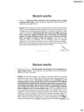 30/05/2017
59
Recent works
• Fei et al. - MSE period based estimation of first quantization step in double
compressed JPEG images - Signal Processing: Image Communication Volume 57,
September 2017, Pages 76–83
• Abstract. The estimation of the first quantization step in double JPEG compressed
images is still a challenging problem, especially when the first quantization step q1
is smaller than the second quantization step q2. In this paper, we present a novel
method to estimate q1. By introducing the mean square error (MSE) sequence of
ratios among DCT coefficient histogram bins, we formulate the relationship
between its periodic fluctuation and q1. And in order to enhance the periodic
effect, we propose a strategy to adjust the histogram. Then, based on MSE
sequence, several q1 candidates can be obtained. Finally by histogram
comparison, the estimated quantization step is selected from the candidates.
Experimental results demonstrate that the proposed approach has better overall
performance when compared with state of the art methods.
ICT Doctoral School - Trento, May 2017
Recent works
• Thanh Hai Thai et al. - JPEG Quantization Step Estimation and Its Applications to
Digital Image Forensics - IEEE Transactions on Information Forensics and Security (
Volume: 12, Issue: 1, Jan. 2017 )
• Abstract. The goal of this paper is to propose an accurate method for estimating
quantization steps from an image that has been previously JPEG-compressed and
stored in lossless format. The method is based on the combination of the
quantization effect and the statistics of discrete cosine transform (DCT) coefficient
characterized by the statistical model that has been proposed in our previous works.
The analysis of quantization effect is performed within a mathematical framework,
which justifies the relation of local maxima of the number of integer quantized
forward coefficients with the true quantization step. From the candidate set of the
true quantization step given by the previous analysis, the statistical model of DCT
coefficients is used to provide the optimal quantization step candidate. The proposed
method can also be exploited to estimate the secondary quantization table in a
double-JPEG compressed image stored in lossless format and detect the presence of
JPEG compression. Numerical experiments on large image databases with different
image sizes and quality factors highlight the high accuracy of the proposed method.
ICT Doctoral School - Trento, May 2017
 