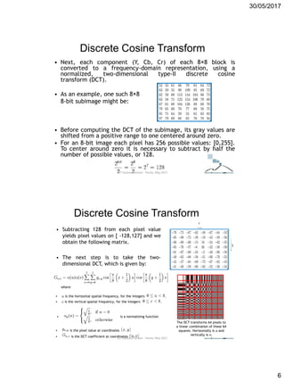 30/05/2017
6
Discrete Cosine Transform
• Next, each component (Y, Cb, Cr) of each 8×8 block is
converted to a frequency-domain representation, using a
normalized, two-dimensional type-II discrete cosine
transform (DCT).
• As an example, one such 8×8
8-bit subimage might be:
• Before computing the DCT of the subimage, its gray values are
shifted from a positive range to one centered around zero.
• For an 8-bit image each pixel has 256 possible values: [0,255].
To center around zero it is necessary to subtract by half the
number of possible values, or 128.
ICT Doctoral School - Trento, May 2017
Discrete Cosine Transform
The DCT transforms 64 pixels to
a linear combination of these 64
squares. Horizontally is u and
vertically is v.
• Subtracting 128 from each pixel value
yields pixel values on [ -128,127] and we
obtain the following matrix.
• The next step is to take the two-
dimensional DCT, which is given by:
where
 is the horizontal spatial frequency, for the integers .
 is the vertical spatial frequency, for the integers .
 is a normalizing function
 is the pixel value at coordinates
 is the DCT coefficient at coordinatesICT Doctoral School - Trento, May 2017
 
