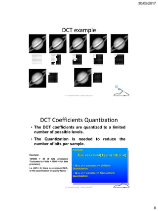 30/05/2017
8
DCT example
ICT Doctoral School - Trento, May 2017
DCT Coefficients Quantization
• The DCT coefficients are quantized to a limited
number of possible levels.
• The Quantization is needed to reduce the
number of bits per sample.
Formula:
F( u, v) = round[ F( u, v) / Q( u, v)]
– Q( u, v) = constant => Uniform
Quantization.
– Q( u, v) = variable => Non-uniform
Quantization.
Example:
101000 = 40 (6 bits precision)
Truncates to 4 bits = 1000 = 8 (4 bits
precision).
i.e. 40/5 = 8, there is a constant N=5,
or the quantization or quality factor .
ICT Doctoral School - Trento, May 2017
 