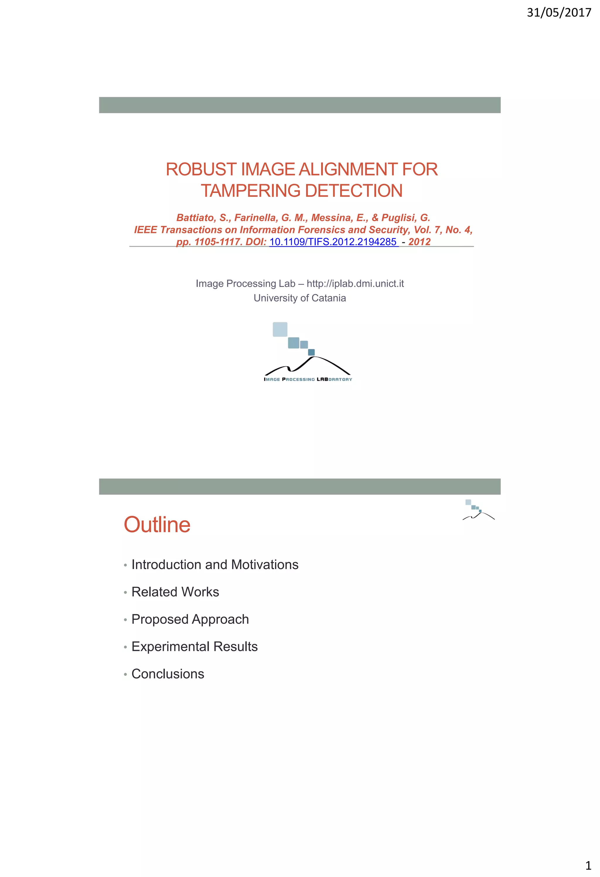 31/05/2017
1
ROBUST IMAGE ALIGNMENT FOR
TAMPERING DETECTION
Image Processing Lab – http://iplab.dmi.unict.it
University of Catania
Battiato, S., Farinella, G. M., Messina, E., & Puglisi, G.
IEEE Transactions on Information Forensics and Security, Vol. 7, No. 4,
pp. 1105-1117. DOI: 10.1109/TIFS.2012.2194285 - 2012
Outline
• Introduction and Motivations
• Related Works
• Proposed Approach
• Experimental Results
• Conclusions
 