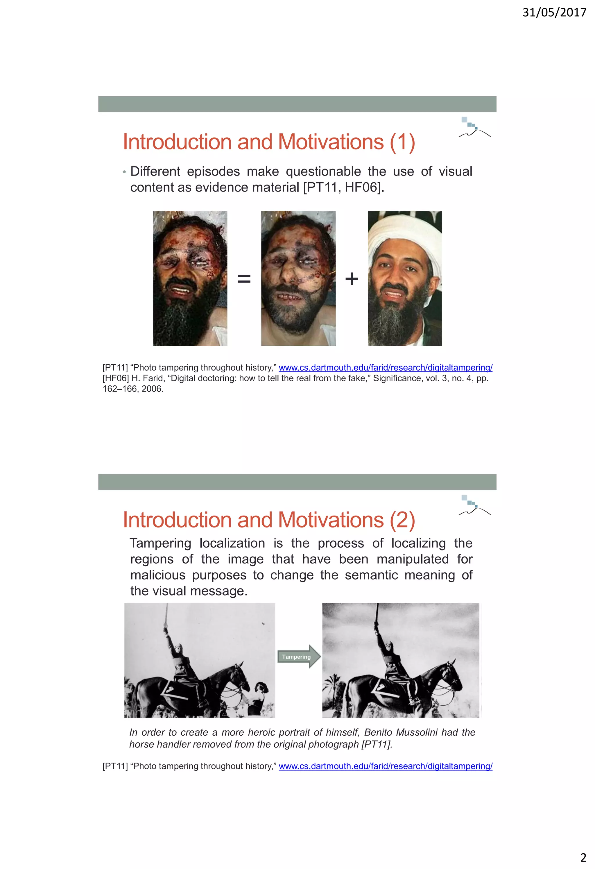 31/05/2017
2
Introduction and Motivations (1)
• Different episodes make questionable the use of visual
content as evidence material [PT11, HF06].
[PT11] “Photo tampering throughout history,” www.cs.dartmouth.edu/farid/research/digitaltampering/
[HF06] H. Farid, “Digital doctoring: how to tell the real from the fake,” Significance, vol. 3, no. 4, pp.
162–166, 2006.
= +
Introduction and Motivations (2)
Tampering localization is the process of localizing the
regions of the image that have been manipulated for
malicious purposes to change the semantic meaning of
the visual message.
In order to create a more heroic portrait of himself, Benito Mussolini had the
horse handler removed from the original photograph [PT11].
[PT11] “Photo tampering throughout history,” www.cs.dartmouth.edu/farid/research/digitaltampering/
Tampering
 