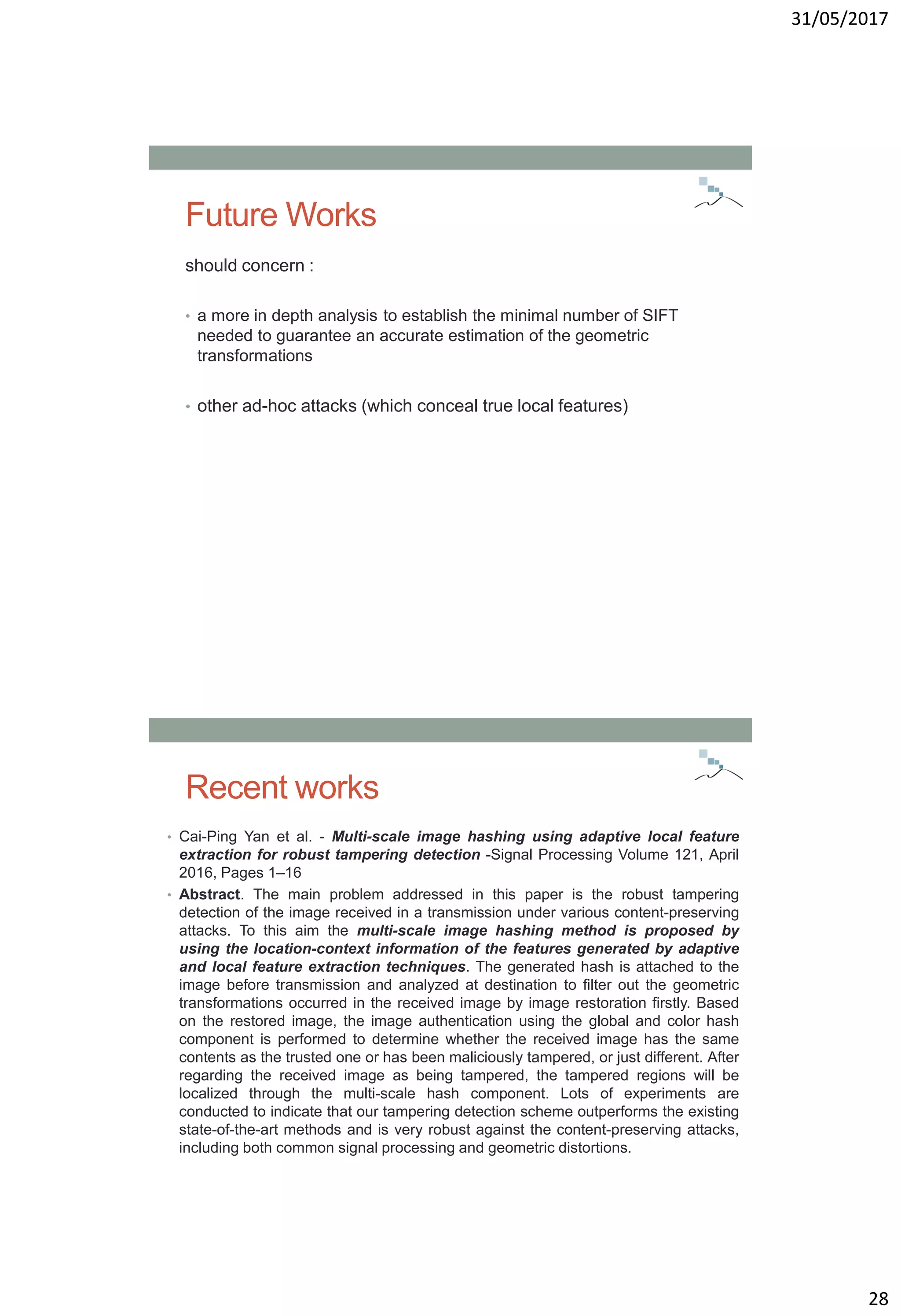 31/05/2017
28
Future Works
should concern :
• a more in depth analysis to establish the minimal number of SIFT
needed to guarantee an accurate estimation of the geometric
transformations
• other ad-hoc attacks (which conceal true local features)
Recent works
• Cai-Ping Yan et al. - Multi-scale image hashing using adaptive local feature
extraction for robust tampering detection -Signal Processing Volume 121, April
2016, Pages 1–16
• Abstract. The main problem addressed in this paper is the robust tampering
detection of the image received in a transmission under various content-preserving
attacks. To this aim the multi-scale image hashing method is proposed by
using the location-context information of the features generated by adaptive
and local feature extraction techniques. The generated hash is attached to the
image before transmission and analyzed at destination to filter out the geometric
transformations occurred in the received image by image restoration firstly. Based
on the restored image, the image authentication using the global and color hash
component is performed to determine whether the received image has the same
contents as the trusted one or has been maliciously tampered, or just different. After
regarding the received image as being tampered, the tampered regions will be
localized through the multi-scale hash component. Lots of experiments are
conducted to indicate that our tampering detection scheme outperforms the existing
state-of-the-art methods and is very robust against the content-preserving attacks,
including both common signal processing and geometric distortions.
 