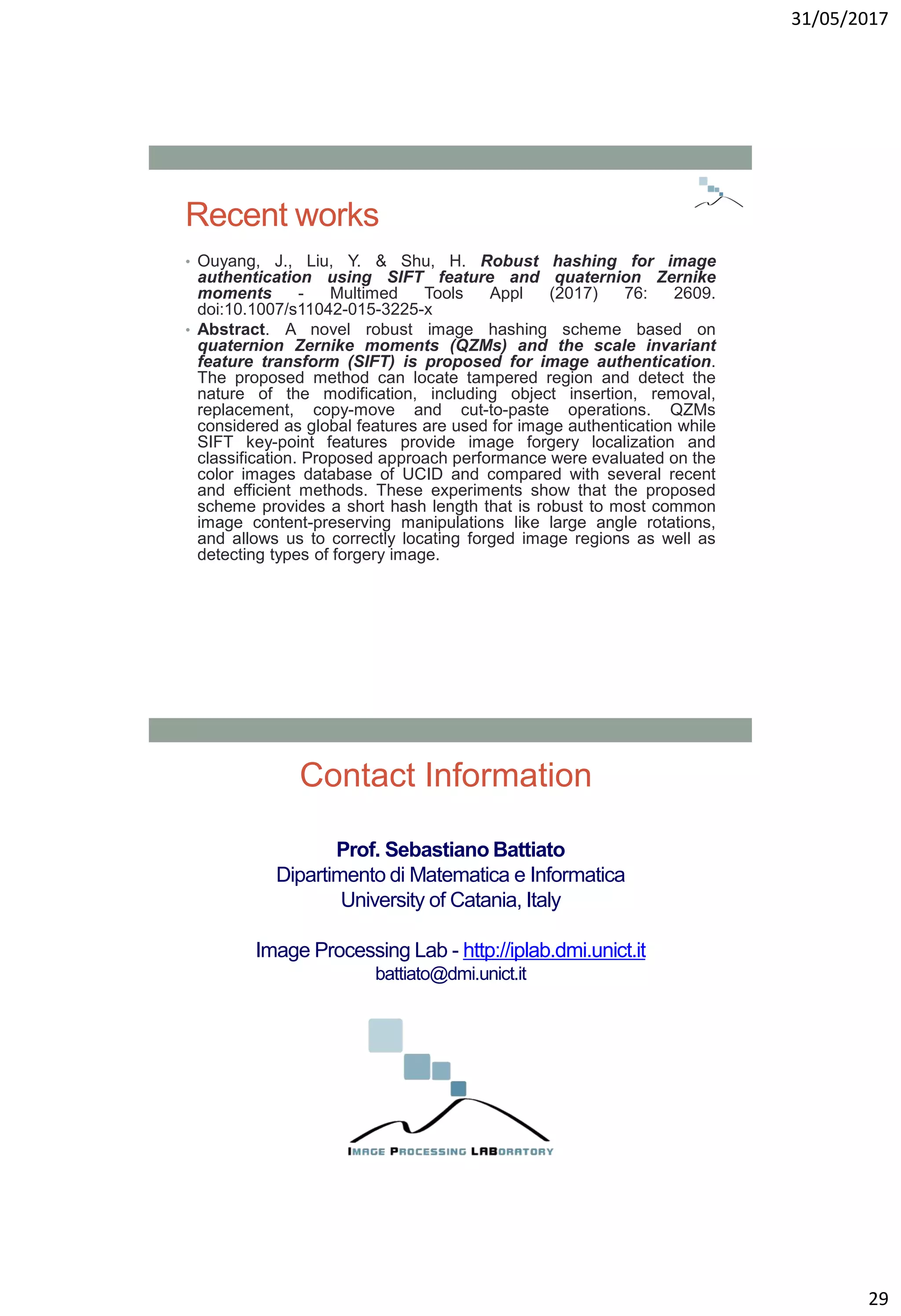 31/05/2017
29
Recent works
• Ouyang, J., Liu, Y. & Shu, H. Robust hashing for image
authentication using SIFT feature and quaternion Zernike
moments - Multimed Tools Appl (2017) 76: 2609.
doi:10.1007/s11042-015-3225-x
• Abstract. A novel robust image hashing scheme based on
quaternion Zernike moments (QZMs) and the scale invariant
feature transform (SIFT) is proposed for image authentication.
The proposed method can locate tampered region and detect the
nature of the modification, including object insertion, removal,
replacement, copy-move and cut-to-paste operations. QZMs
considered as global features are used for image authentication while
SIFT key-point features provide image forgery localization and
classification. Proposed approach performance were evaluated on the
color images database of UCID and compared with several recent
and efficient methods. These experiments show that the proposed
scheme provides a short hash length that is robust to most common
image content-preserving manipulations like large angle rotations,
and allows us to correctly locating forged image regions as well as
detecting types of forgery image.
Prof. Sebastiano Battiato
Dipartimento di Matematica e Informatica
University of Catania, Italy
Image Processing Lab - http://iplab.dmi.unict.it
battiato@dmi.unict.it
Contact Information
 