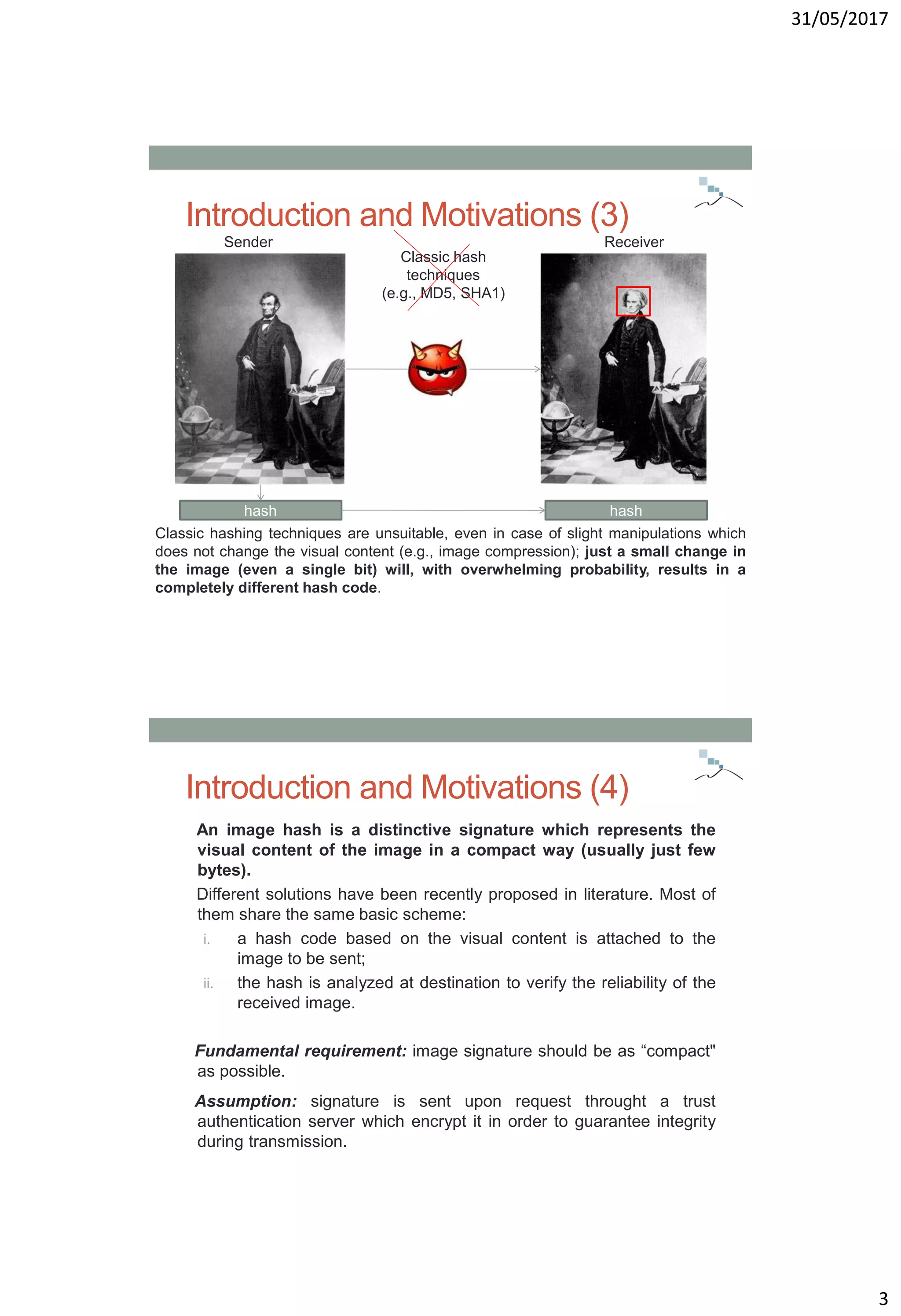 31/05/2017
3
Introduction and Motivations (3)
Sender Receiver
hashhash
Classic hash
techniques
(e.g., MD5, SHA1)
Classic hashing techniques are unsuitable, even in case of slight manipulations which
does not change the visual content (e.g., image compression); just a small change in
the image (even a single bit) will, with overwhelming probability, results in a
completely different hash code.
Introduction and Motivations (4)
An image hash is a distinctive signature which represents the
visual content of the image in a compact way (usually just few
bytes).
Different solutions have been recently proposed in literature. Most of
them share the same basic scheme:
i. a hash code based on the visual content is attached to the
image to be sent;
ii. the hash is analyzed at destination to verify the reliability of the
received image.
Fundamental requirement: image signature should be as “compact"
as possible.
Assumption: signature is sent upon request throught a trust
authentication server which encrypt it in order to guarantee integrity
during transmission.
 
