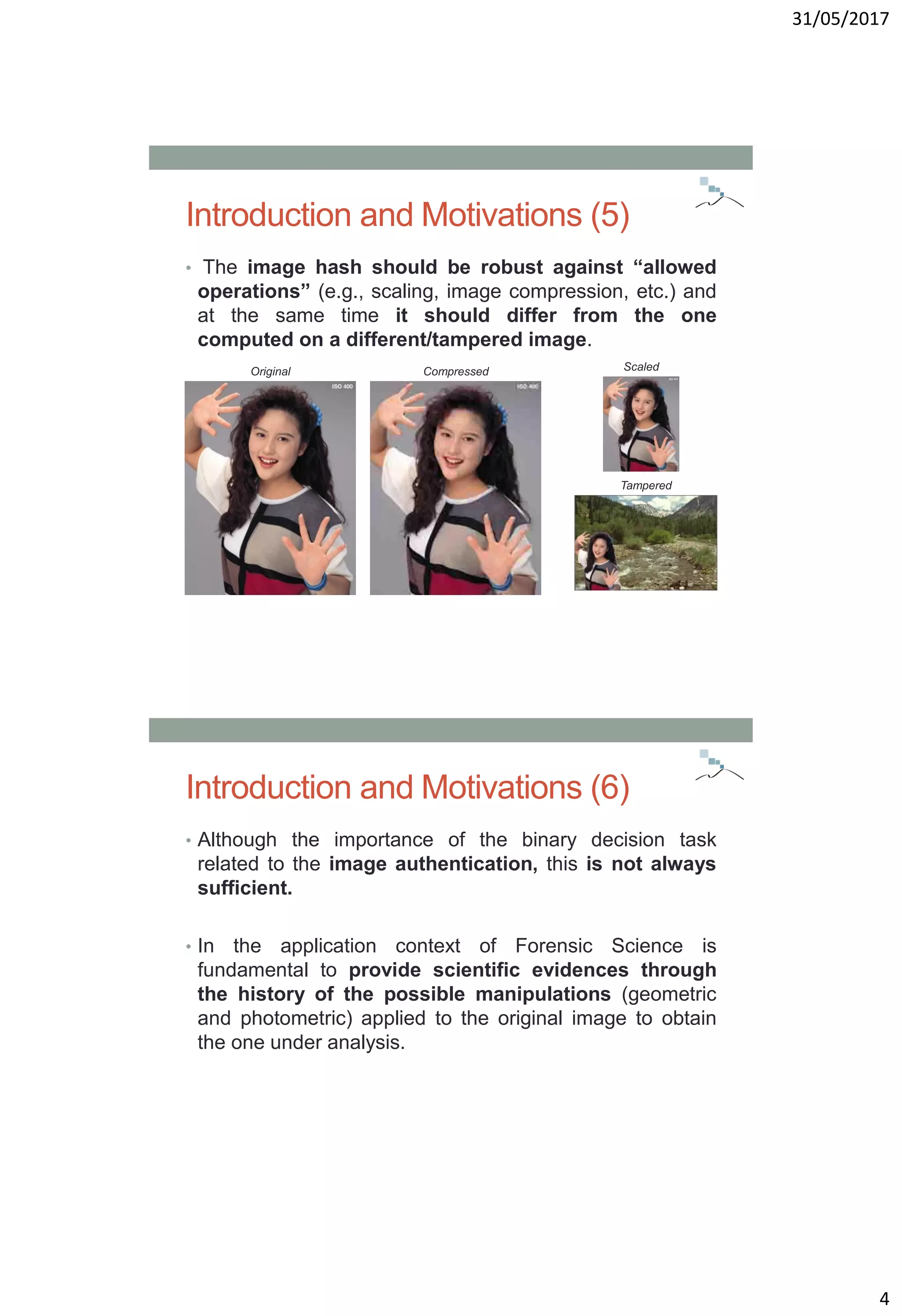 31/05/2017
4
Introduction and Motivations (5)
• The image hash should be robust against “allowed
operations” (e.g., scaling, image compression, etc.) and
at the same time it should differ from the one
computed on a different/tampered image.
Original Compressed Scaled
Tampered
Introduction and Motivations (6)
• Although the importance of the binary decision task
related to the image authentication, this is not always
sufficient.
• In the application context of Forensic Science is
fundamental to provide scientific evidences through
the history of the possible manipulations (geometric
and photometric) applied to the original image to obtain
the one under analysis.
 