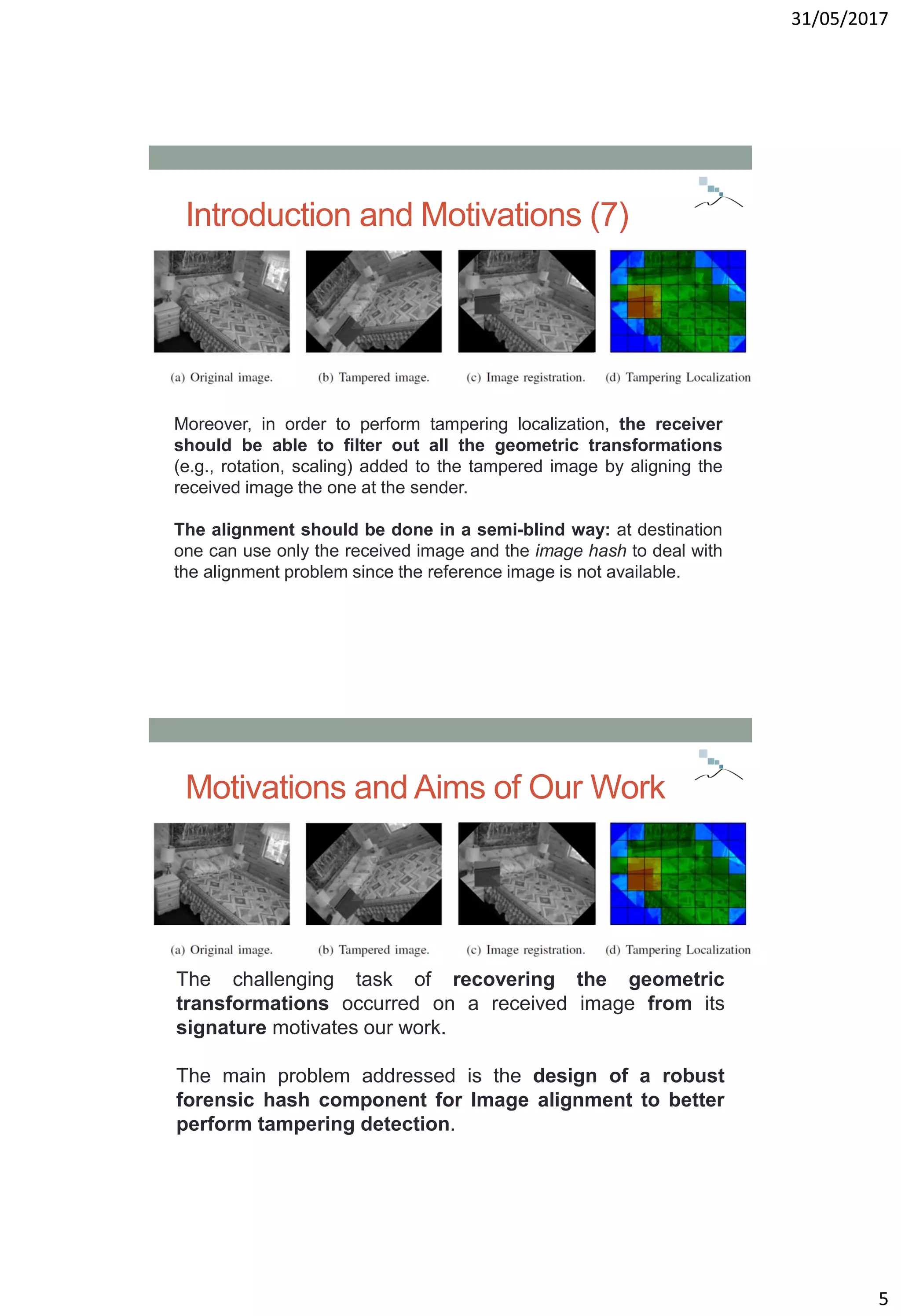 31/05/2017
5
Introduction and Motivations (7)
Moreover, in order to perform tampering localization, the receiver
should be able to filter out all the geometric transformations
(e.g., rotation, scaling) added to the tampered image by aligning the
received image the one at the sender.
The alignment should be done in a semi-blind way: at destination
one can use only the received image and the image hash to deal with
the alignment problem since the reference image is not available.
Motivations and Aims of Our Work
The challenging task of recovering the geometric
transformations occurred on a received image from its
signature motivates our work.
The main problem addressed is the design of a robust
forensic hash component for Image alignment to better
perform tampering detection.
 