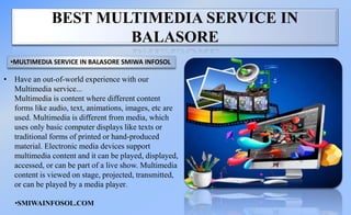 BEST MULTIMEDIA SERVICE IN
BALASORE
• Have an out-of-world experience with our
Multimedia service...
Multimedia is content where different content
forms like audio, text, animations, images, etc are
used. Multimedia is different from media, which
uses only basic computer displays like texts or
traditional forms of printed or hand-produced
material. Electronic media devices support
multimedia content and it can be played, displayed,
accessed, or can be part of a live show. Multimedia
content is viewed on stage, projected, transmitted,
or can be played by a media player.
•MULTIMEDIA SERVICE IN BALASORE SMIWA INFOSOL
•SMIWAINFOSOL.COM
 