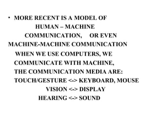 • MORE RECENT IS A MODEL OF
HUMAN – MACHINE
COMMUNICATION, OR EVEN
MACHINE-MACHINE COMMUNICATION
WHEN WE USE COMPUTERS, WE
COMMUNICATE WITH MACHINE,
THE COMMUNICATION MEDIA ARE:
TOUCH/GESTURE <-> KEYBOARD, MOUSE
VISION <-> DISPLAY
HEARING <-> SOUND
 