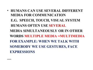 • HUMANS CAN USE SEVERAL DIFFERENT
MEDIA FOR COMMUNICATION
E.G. SPEECH, TOUCH, VISUAL SYSTEM
HUMANS OFTEN USE SEVERAL
MEDIA SIMULTANEOUSLY OR IN OTHER
WORDS MULTIPLE MEDIA =MULTIMEDIA
FOR EXAMPLE: WHEN WE TALK WITH
SOMEBODY WE USE GESTURES, FACE
EXPRESSIONS
 