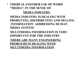 • THERE IS ANOTHER USE OF WORD
”MEDIA”, IN THE SENSE OF
MEDIA INDUSTRY
MEDIA INDUSTRY IS DEALING WITH
PRODUCING, DISTRIBUTING AND SELLING
INFORMATION ADDRESSING HUMAN
MEDIA SYSTEM
MULTIMEDIA INFORMATION IS VERY
IMPORTANT FOR THE INDUSTRY
THERE ARE MANY ENGINEERING
PROBLEMS IN DEALING WITH
MULTIMEDIA INFORMATION
 