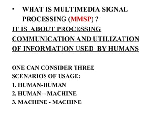 • WHAT IS MULTIMEDIA SIGNAL
PROCESSING (MMSP) ?
IT IS ABOUT PROCESSING
COMMUNICATION AND UTILIZATION
OF INFORMATION USED BY HUMANS
ONE CAN CONSIDER THREE
SCENARIOS OF USAGE:
1. HUMAN-HUMAN
2. HUMAN – MACHINE
3. MACHINE - MACHINE
 