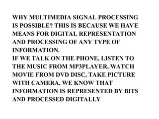 WHY MULTIMEDIA SIGNAL PROCESSING
IS POSSIBLE? THIS IS BECAUSE WE HAVE
MEANS FOR DIGITAL REPRESENTATION
AND PROCESSING OF ANY TYPE OF
INFORMATION.
IF WE TALK ON THE PHONE, LISTEN TO
THE MUSIC FROM MP3PLAYER, WATCH
MOVIE FROM DVD DISC, TAKE PICTURE
WITH CAMERA, WE KNOW THAT
INFORMATION IS REPRESENTED BY BITS
AND PROCESSED DIGITALLY
 