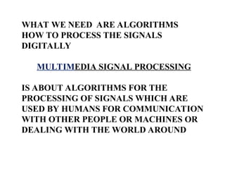 WHAT WE NEED ARE ALGORITHMS
HOW TO PROCESS THE SIGNALS
DIGITALLY
MULTIMEDIA SIGNAL PROCESSING
IS ABOUT ALGORITHMS FOR THE
PROCESSING OF SIGNALS WHICH ARE
USED BY HUMANS FOR COMMUNICATION
WITH OTHER PEOPLE OR MACHINES OR
DEALING WITH THE WORLD AROUND
 