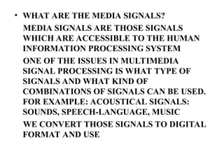 • WHAT ARE THE MEDIA SIGNALS?
MEDIA SIGNALS ARE THOSE SIGNALS
WHICH ARE ACCESSIBLE TO THE HUMAN
INFORMATION PROCESSING SYSTEM
ONE OF THE ISSUES IN MULTIMEDIA
SIGNAL PROCESSING IS WHAT TYPE OF
SIGNALS AND WHAT KIND OF
COMBINATIONS OF SIGNALS CAN BE USED.
FOR EXAMPLE: ACOUSTICAL SIGNALS:
SOUNDS, SPEECH-LANGUAGE, MUSIC
WE CONVERT THOSE SIGNALS TO DIGITAL
FORMAT AND USE
 