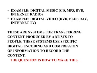 • EXAMPLE: DIGITAL MUSIC (CD, MP3, DVD,
INTERNET RADIO)
• EXAMPLE: DIGITAL VIDEO (DVD, BLUE RAY,
INTERNET TV)
THESE ARE SYSTEMS FOR TRANSFERRING
CONTENT PRODUCED BY ARTISTS TO
PEOPLE. THESE SYSTEMS USE SPECIFIC
DIGITAL ENCODING AND COMPRESSION
OF INFORMATION TO RECORD THE
CONTENT.
THE QUESTION IS HOW TO MAKE THIS.
 