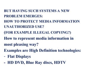 BUT HAVING SUCH SYSTEMS A NEW
PROBLEM EMERGES:
HOW TO PROTECT MEDIA INFORMATION
UNAUTHORIZED USE?
(FOR EXAMPLE ILLEGAL COPYING?)
How to represent media information in
most pleasing way?
Examples are High Definition technologies:
- Flat Displays
- HD DVD, Blue Ray discs, HDTV
 