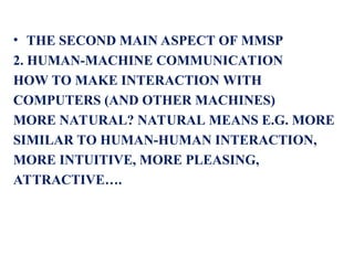 • THE SECOND MAIN ASPECT OF MMSP
2. HUMAN-MACHINE COMMUNICATION
HOW TO MAKE INTERACTION WITH
COMPUTERS (AND OTHER MACHINES)
MORE NATURAL? NATURAL MEANS E.G. MORE
SIMILAR TO HUMAN-HUMAN INTERACTION,
MORE INTUITIVE, MORE PLEASING,
ATTRACTIVE….
 