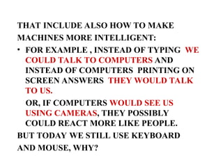 THAT INCLUDE ALSO HOW TO MAKE
MACHINES MORE INTELLIGENT:
• FOR EXAMPLE , INSTEAD OF TYPING WE
COULD TALK TO COMPUTERS AND
INSTEAD OF COMPUTERS PRINTING ON
SCREEN ANSWERS THEY WOULD TALK
TO US.
OR, IF COMPUTERS WOULD SEE US
USING CAMERAS, THEY POSSIBLY
COULD REACT MORE LIKE PEOPLE.
BUT TODAY WE STILL USE KEYBOARD
AND MOUSE, WHY?
 