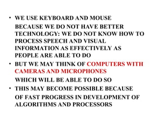 • WE USE KEYBOARD AND MOUSE
BECAUSE WE DO NOT HAVE BETTER
TECHNOLOGY: WE DO NOT KNOW HOW TO
PROCESS SPEECH AND VISUAL
INFORMATION AS EFFECTIVELY AS
PEOPLE ARE ABLE TO DO
• BUT WE MAY THINK OF COMPUTERS WITH
CAMERAS AND MICROPHONES
WHICH WILL BE ABLE TO DO SO
• THIS MAY BECOME POSSIBLE BECAUSE
OF FAST PROGRESS IN DEVELOPMENT OF
ALGORITHMS AND PROCESSORS
 