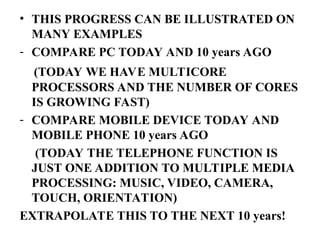 • THIS PROGRESS CAN BE ILLUSTRATED ON
MANY EXAMPLES
- COMPARE PC TODAY AND 10 years AGO
(TODAY WE HAVE MULTICORE
PROCESSORS AND THE NUMBER OF CORES
IS GROWING FAST)
- COMPARE MOBILE DEVICE TODAY AND
MOBILE PHONE 10 years AGO
(TODAY THE TELEPHONE FUNCTION IS
JUST ONE ADDITION TO MULTIPLE MEDIA
PROCESSING: MUSIC, VIDEO, CAMERA,
TOUCH, ORIENTATION)
EXTRAPOLATE THIS TO THE NEXT 10 years!
 
