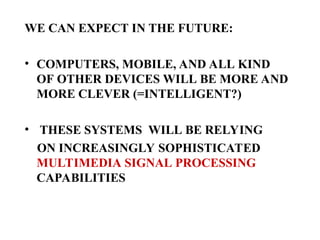 WE CAN EXPECT IN THE FUTURE:
• COMPUTERS, MOBILE, AND ALL KIND
OF OTHER DEVICES WILL BE MORE AND
MORE CLEVER (=INTELLIGENT?)
• THESE SYSTEMS WILL BE RELYING
ON INCREASINGLY SOPHISTICATED
MULTIMEDIA SIGNAL PROCESSING
CAPABILITIES
 