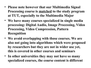• Please note however that our Multimedia Signal
Processing course is matched to the study program
at TUT, especially to the Multimedia Major
• We have many courses specialized in single media
processing: Digital Audio, Image Processing, Video
Processing, Video Compression, Pattern
Recognition
• We avoid overlapping with those courses. We are
also not going into algorithms which were proposed
by researchers but they are not in wider use yet,
this is covered in other courses and seminars
• In other universities they may not have so many
specialized courses, the course content is different
 