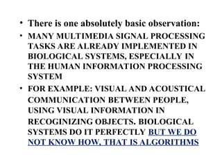 • There is one absolutely basic observation:
• MANY MULTIMEDIA SIGNAL PROCESSING
TASKS ARE ALREADY IMPLEMENTED IN
BIOLOGICAL SYSTEMS, ESPECIALLY IN
THE HUMAN INFORMATION PROCESSING
SYSTEM
• FOR EXAMPLE: VISUAL AND ACOUSTICAL
COMMUNICATION BETWEEN PEOPLE,
USING VISUAL INFORMATION IN
RECOGINIZING OBJECTS. BIOLOGICAL
SYSTEMS DO IT PERFECTLY BUT WE DO
NOT KNOW HOW, THAT IS ALGORITHMS
 