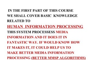 IN THE FIRST PART OF THIS COURSE
WE SHALL COVER BASIC KNOWLEDGE
RELATED TO
HUMAN INFORMATION PROCESSING
THIS SYSTEM PROCESSESS MEDIA
INFORMATION AND IT DOES IT IN
FANTASTIC WAY. IF WOULD KNOW HOW
IT MAKES IT, IT COULD HELP US TO
MAKE BETTER MEDIA INFORMATION
PROCESSING (BETTER MMSP ALGORITHMS)
 
