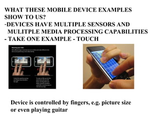 WHAT THESE MOBILE DEVICE EXAMPLES
SHOW TO US?
-DEVICES HAVE MULTIPLE SENSORS AND
MULITPLE MEDIA PROCESSING CAPABILITIES
- TAKE ONE EXAMPLE - TOUCH
Device is controlled by fingers, e.g. picture size
or even playing guitar
 