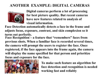 ANOTHER EXAMPLE: DIGITAL CAMERAS
Digital cameras perform a lot of processing
for best picture quality. But recent cameras
have new features related to analysis of
visual information.
Face Detection automatically detects a face in the frame and
adjusts focus, exposure, contrast, and skin complexion so it
turns out perfectly.
Face Recognition – a feature that “remembers” faces from
previous shots. When a familiar face is recorded several times,
the camera will prompt the users to register the face. Once
registered, if the face appears into the frame again, the camera
will display the name specified for that person and prioritize
focus and exposure for the face.
To make such feature an algorithm for
face detection and recognition is needed
working fast and reliably
 