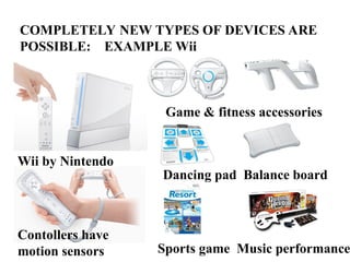 COMPLETELY NEW TYPES OF DEVICES ARE
POSSIBLE: EXAMPLE Wii
Wii by Nintendo
Contollers have
motion sensors
Game & fitness accessories
Dancing pad Balance board
Sports game Music performance
 