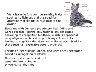 Equipped with Omron's proprietary MaC (Mind and
Consciousness) technology, feelings are generated
according to recognition feedback, which is dependent
on configurations based on psychological concepts,
leading to cognitive decisions and actions determined by
these feelings (applicable patent acquired)
Feelings of satisfaction, anger, and uneasiness generated
based on recognition feedback
Desires to sleep or be cuddled
generated according to
physiological rhythms
Via a learning function, personality traits
such as selfishness and the need for
attention will change in response to the
owner
 