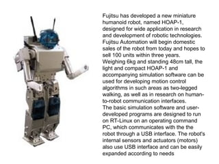 Fujitsu has developed a new miniature
humanoid robot, named HOAP-1,
designed for wide application in research
and development of robotic technologies.
Fujitsu Automation will begin domestic
sales of the robot from today and hopes to
sell 100 units within three years.
Weighing 6kg and standing 48cm tall, the
light and compact HOAP-1 and
accompanying simulation software can be
used for developing motion control
algorithms in such areas as two-legged
walking, as well as in research on human-
to-robot communication interfaces.
The basic simulation software and user-
developed programs are designed to run
on RT-Linux on an operating command
PC, which communicates with the the
robot through a USB interface. The robot's
internal sensors and actuators (motors)
also use USB interface and can be easily
expanded according to needs
 