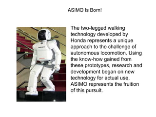 The two-legged walking
technology developed by
Honda represents a unique
approach to the challenge of
autonomous locomotion. Using
the know-how gained from
these prototypes, research and
development began on new
technology for actual use.
ASIMO represents the fruition
of this pursuit.
 
