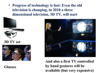 • Progress of technology is fast: Even the old
television is changing, in 2010 a three
dimensional television, 3D TV, will start
3D TV set
Glasses
And also a first TV controlled
by hand gestures will be
available (but very expensive)
 