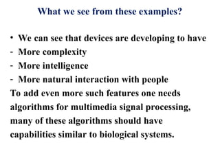 What we see from these examples?
• We can see that devices are developing to have
- More complexity
- More intelligence
- More natural interaction with people
To add even more such features one needs
algorithms for multimedia signal processing,
many of these algorithms should have
capabilities similar to biological systems.
 