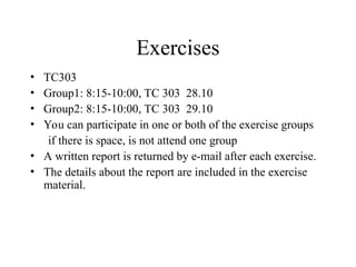Exercises
• TC303
• Group1: 8:15-10:00, TC 303 28.10
• Group2: 8:15-10:00, TC 303 29.10
• You can participate in one or both of the exercise groups
if there is space, is not attend one group
• A written report is returned by e-mail after each exercise.
• The details about the report are included in the exercise
material.
 