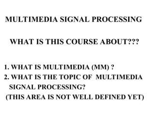 WHAT IS THIS COURSE ABOUT???
1. WHAT IS MULTIMEDIA (MM) ?
2. WHAT IS THE TOPIC OF MULTIMEDIA
SIGNAL PROCESSING?
(THIS AREA IS NOT WELL DEFINED YET)
MULTIMEDIA SIGNAL PROCESSING
 