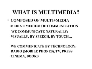 WHAT IS MULTIMEDIA?
• COMPOSED OF MULTI+MEDIA
MEDIA = MEDIUM OF COMMUNICATION
WE COMMUNICATE NATURALLY:
VISUALLY, BY SPEECH, BY TOUCH…
WE COMMUNICATE BY TECHNOLOGY:
RADIO (MOBILE PHONES), TV, PRESS,
CINEMA, BOOKS
 