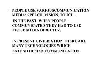 • PEOPLE USE VARIOUSCOMMUNICATION
MEDIA: SPEECH, VISION, TOUCH….
IN THE PAST WHEN PEOPLE
COMMUNICATED THEY HAD TO USE
THOSE MEDIA DIRECTLY.
IN PRESENT CIVILISATION THERE ARE
MANY TECHNOLOGIES WHICH
EXTEND HUMAN COMMUNICATION
 
