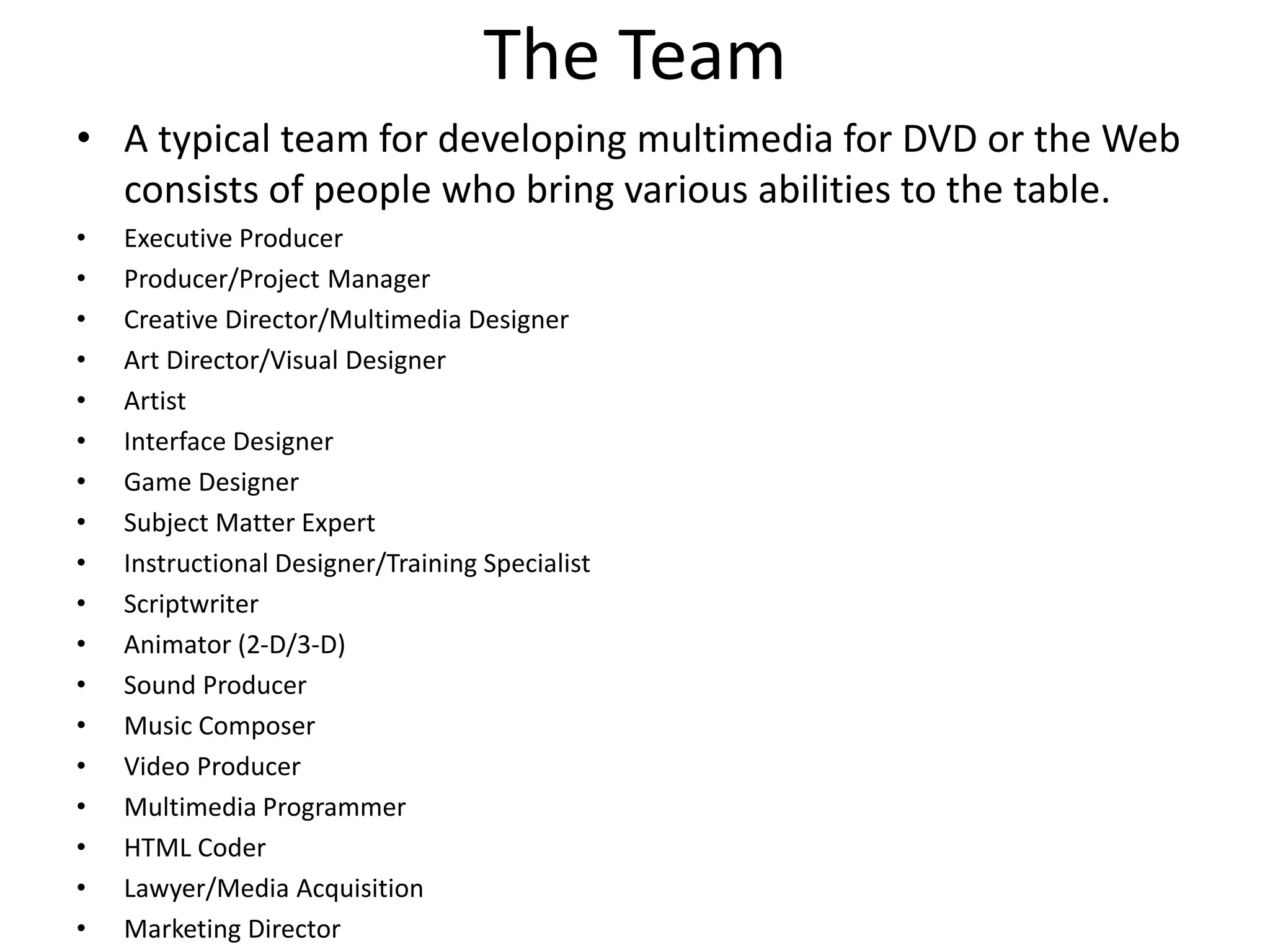 The Team
• A typical team for developing multimedia for DVD or the Web
consists of people who bring various abilities to the table.
• Executive Producer
• Producer/Project Manager
• Creative Director/Multimedia Designer
• Art Director/Visual Designer
• Artist
• Interface Designer
• Game Designer
• Subject Matter Expert
• Instructional Designer/Training Specialist
• Scriptwriter
• Animator (2-D/3-D)
• Sound Producer
• Music Composer
• Video Producer
• Multimedia Programmer
• HTML Coder
• Lawyer/Media Acquisition
• Marketing Director
 