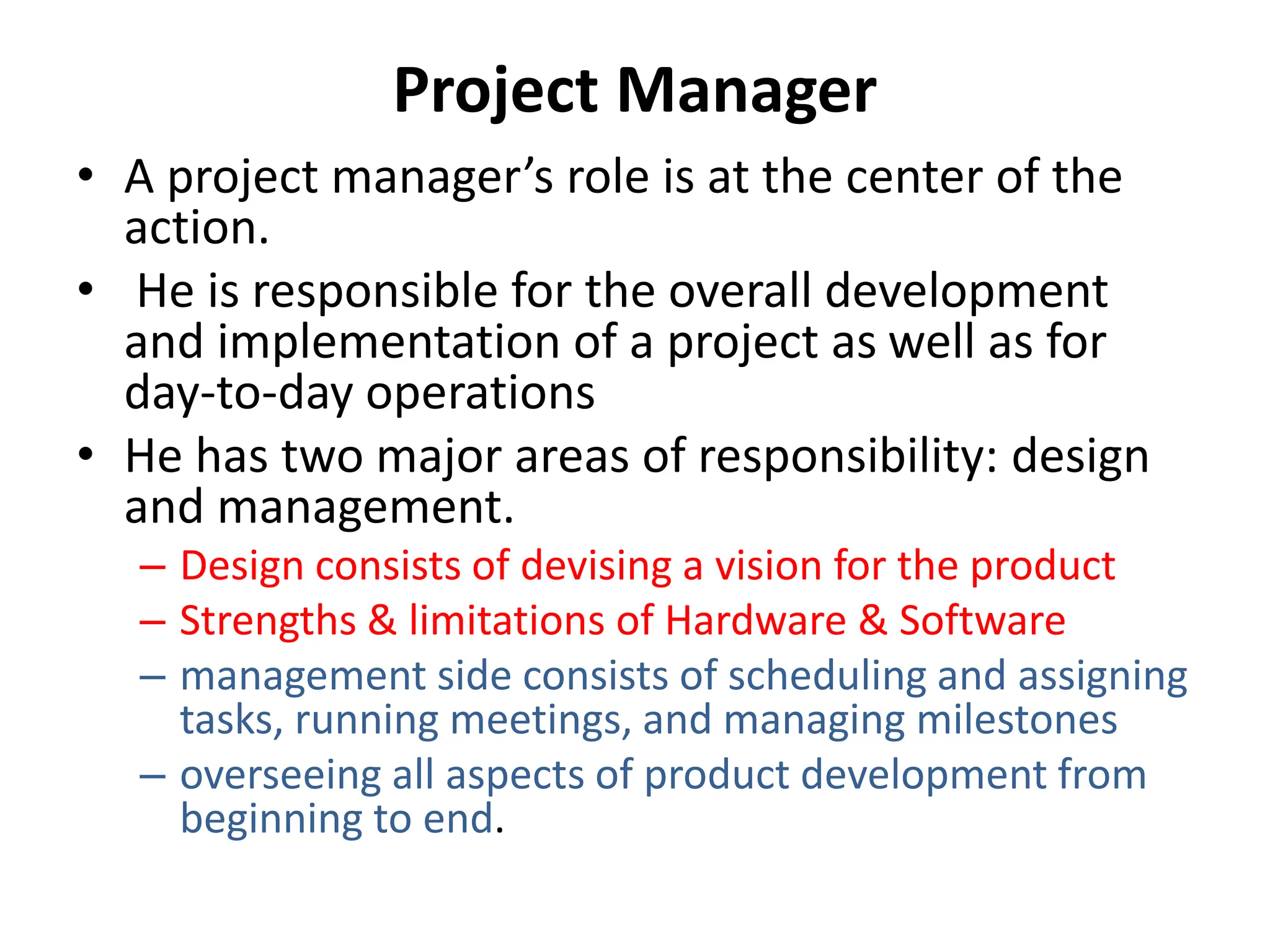 Project Manager
• A project manager’s role is at the center of the
action.
• He is responsible for the overall development
and implementation of a project as well as for
day-to-day operations
• He has two major areas of responsibility: design
and management.
– Design consists of devising a vision for the product
– Strengths & limitations of Hardware & Software
– management side consists of scheduling and assigning
tasks, running meetings, and managing milestones
– overseeing all aspects of product development from
beginning to end.
 